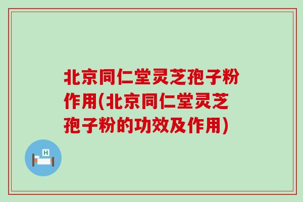 北京同仁堂灵芝孢子粉作用(北京同仁堂灵芝孢子粉的功效及作用)