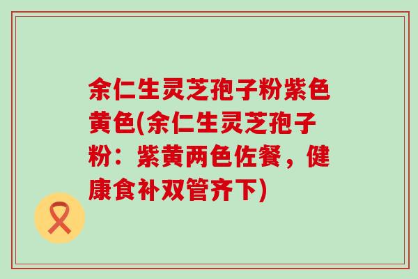 余仁生灵芝孢子粉紫色黄色(余仁生灵芝孢子粉：紫黄两色佐餐，健康食补双管齐下)