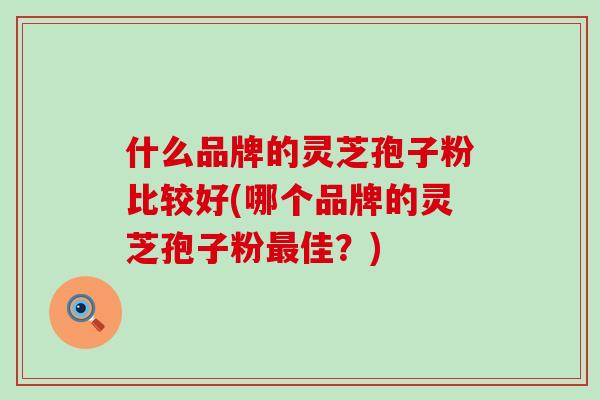 什么品牌的灵芝孢子粉比较好(哪个品牌的灵芝孢子粉最佳？)