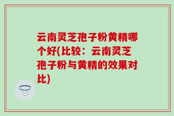 云南灵芝孢子粉黄精哪个好(比较:云南灵芝孢子粉与黄精的效果对比) 云南灵芝孢子粉黄精哪个好(比较:云南灵芝孢子粉与黄精的效果对比)