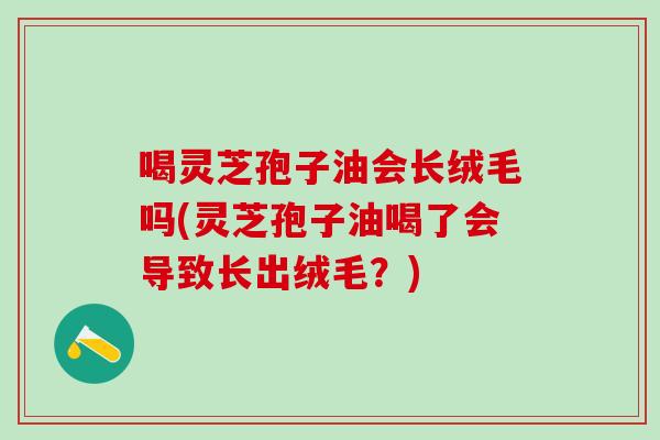 喝灵芝孢子油会长绒毛吗(灵芝孢子油喝了会导致长出绒毛？)