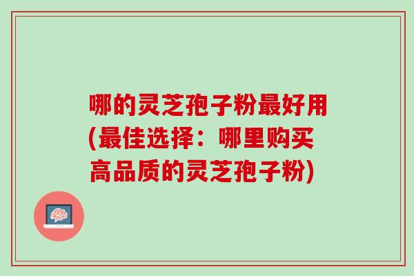 哪的灵芝孢子粉最好用(最佳选择：哪里购买高品质的灵芝孢子粉)