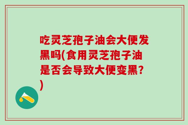 吃灵芝孢子油会大便发黑吗(食用灵芝孢子油是否会导致大便变黑？)