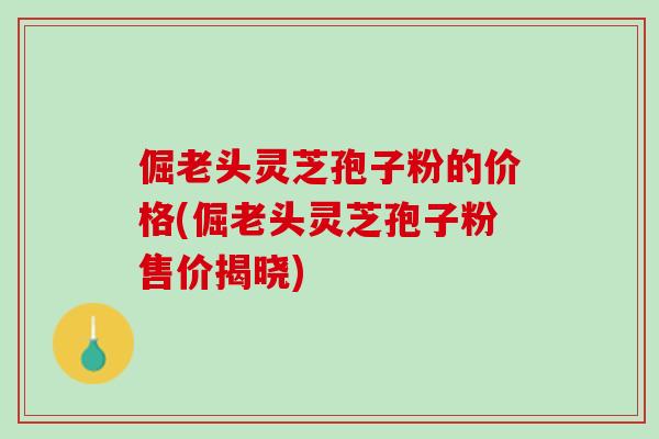 倔老头灵芝孢子粉的价格(倔老头灵芝孢子粉售价揭晓)
