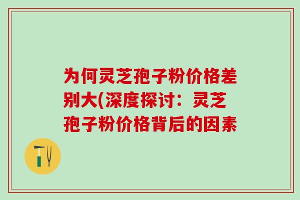为何灵芝孢子粉价格差别大(深度探讨：灵芝孢子粉价格背后的因素