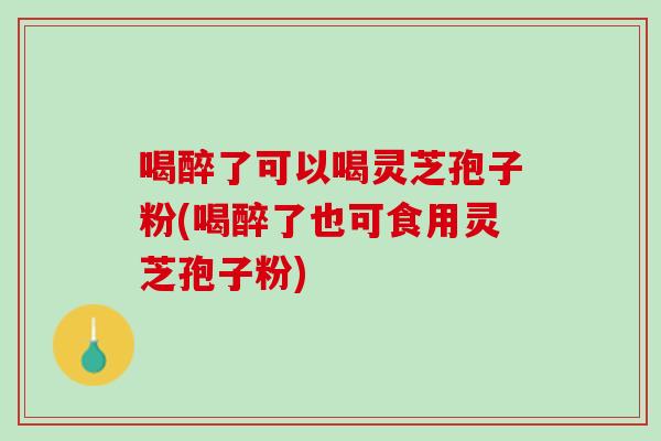 喝醉了可以喝灵芝孢子粉(喝醉了也可食用灵芝孢子粉)