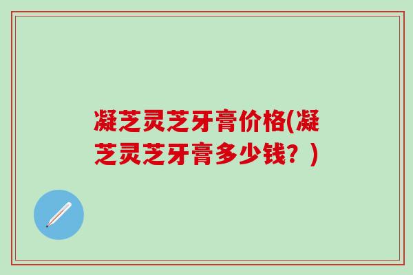 凝芝灵芝牙膏价格(凝芝灵芝牙膏多少钱？)