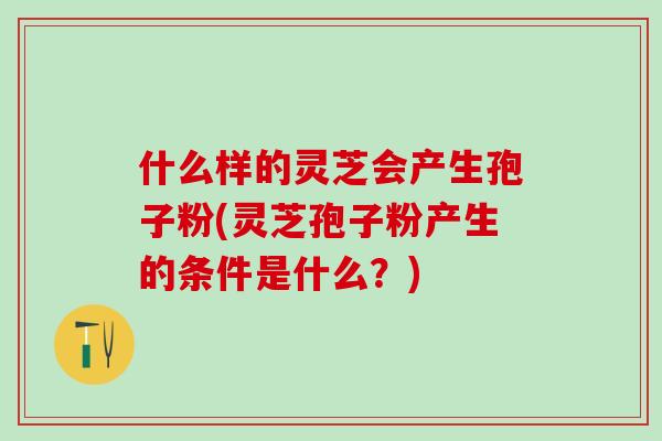 什么样的灵芝会产生孢子粉(灵芝孢子粉产生的条件是什么？)