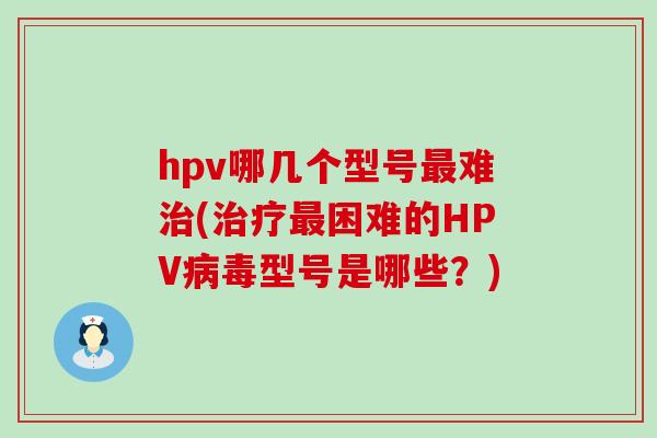 hpv哪几个型号最难治(治疗最困难的HPV病毒型号是哪些？)