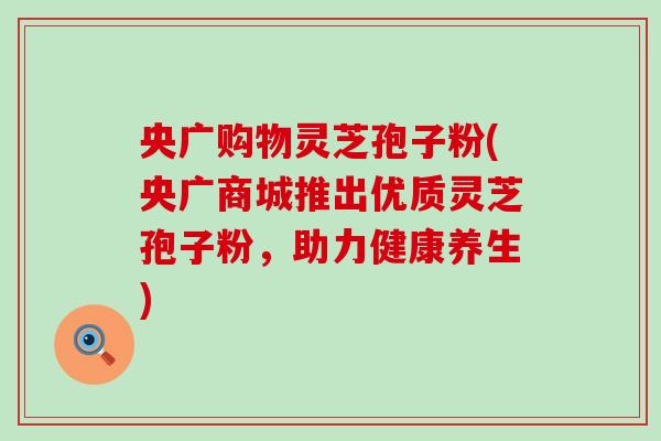 央广购物灵芝孢子粉(央广商城推出优质灵芝孢子粉，助力健康养生)