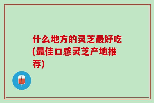 什么地方的灵芝最好吃(最佳口感灵芝产地推荐)