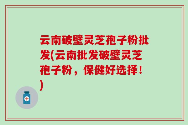 云南破壁灵芝孢子粉批发(云南批发破壁灵芝孢子粉，保健好选择！)