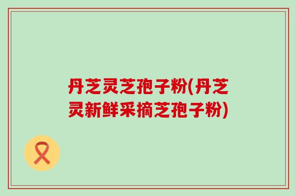 丹芝灵芝孢子粉(丹芝灵新鲜采摘芝孢子粉)