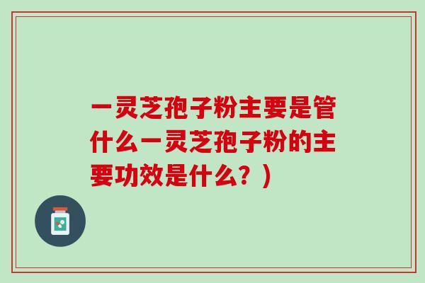 一灵芝孢子粉主要是管什么一灵芝孢子粉的主要功效是什么？)