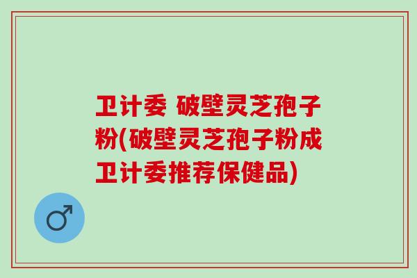 卫计委 破壁灵芝孢子粉(破壁灵芝孢子粉成卫计委推荐保健品)