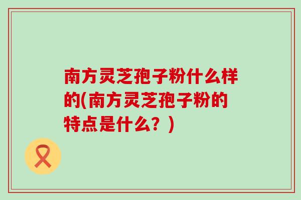 南方灵芝孢子粉什么样的(南方灵芝孢子粉的特点是什么？)