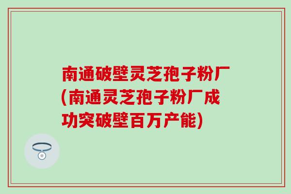 南通破壁灵芝孢子粉厂(南通灵芝孢子粉厂成功突破壁百万产能)
