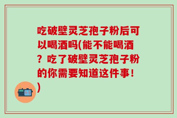 吃破壁灵芝孢子粉后可以喝酒吗(能不能喝酒？吃了破壁灵芝孢子粉的你需要知道这件事！)
