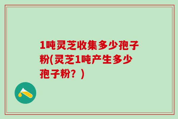 1吨灵芝收集多少孢子粉(灵芝1吨产生多少孢子粉？)