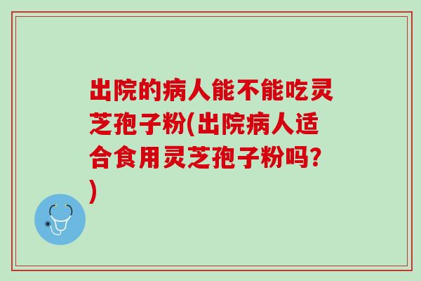 出院的病人能不能吃灵芝孢子粉(出院病人适合食用灵芝孢子粉吗？)