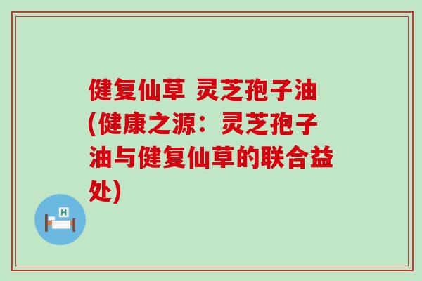 健复仙草 灵芝孢子油(健康之源：灵芝孢子油与健复仙草的联合益处)