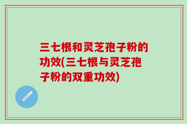 三七根和灵芝孢子粉的功效(三七根与灵芝孢子粉的双重功效)