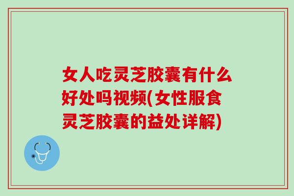 女人吃灵芝胶囊有什么好处吗视频(女性服食灵芝胶囊的益处详解)