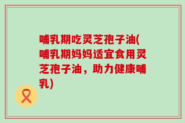 哺乳期吃灵芝孢子油(哺乳期妈妈适宜食用灵芝孢子油，助力健康哺乳)