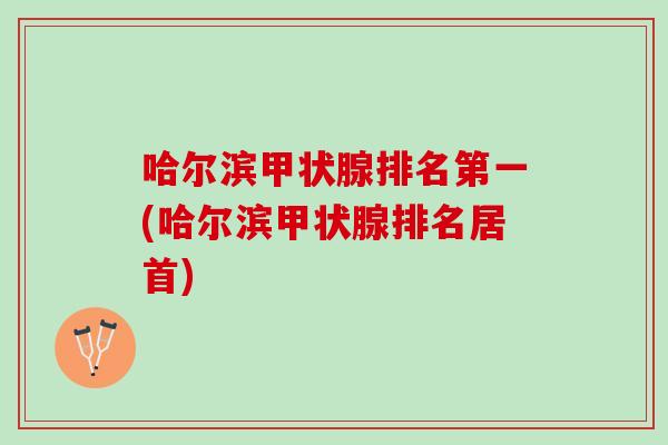 哈尔滨甲状腺排名第一(哈尔滨甲状腺排名居首)