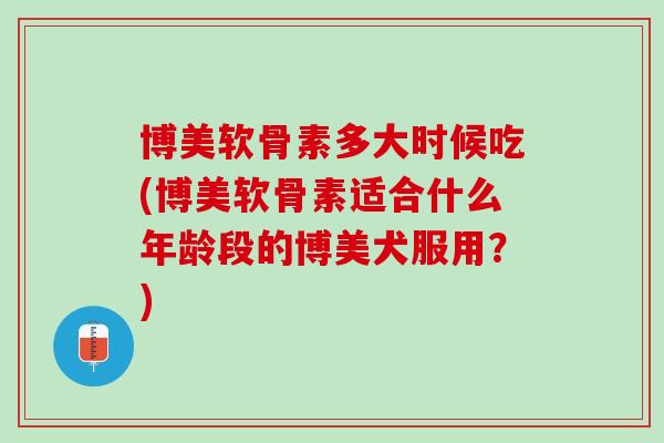 博美软骨素多大时候吃(博美软骨素适合什么年龄段的博美犬服用？)