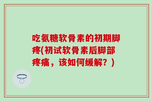 吃氨糖软骨素的初期脚疼(初试软骨素后脚部疼痛，该如何缓解？)