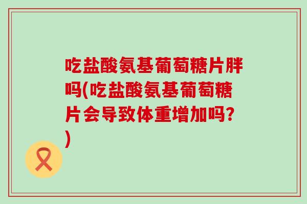 吃盐酸氨基葡萄糖片胖吗(吃盐酸氨基葡萄糖片会导致体重增加吗？)