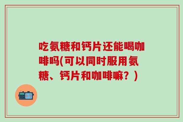 吃氨糖和钙片还能喝咖啡吗(可以同时服用氨糖、钙片和咖啡嘛？)
