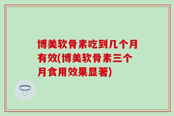 博美软骨素吃到几个月有效(博美软骨素三个月食用效果显著)