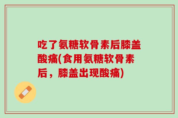 吃了氨糖软骨素后膝盖酸痛(食用氨糖软骨素后，膝盖出现酸痛)