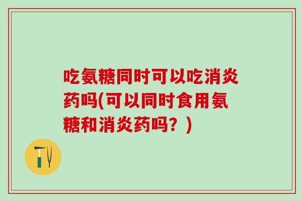 吃氨糖同时可以吃消炎药吗(可以同时食用氨糖和消炎药吗？)
