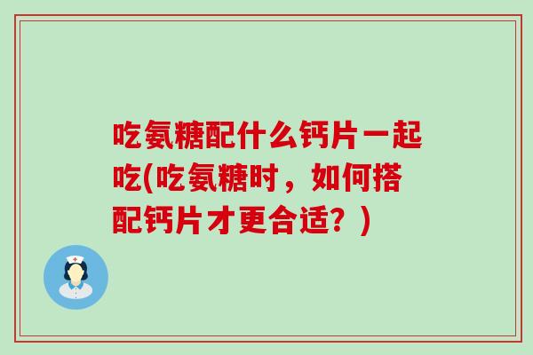 吃氨糖配什么钙片一起吃(吃氨糖时，如何搭配钙片才更合适？)