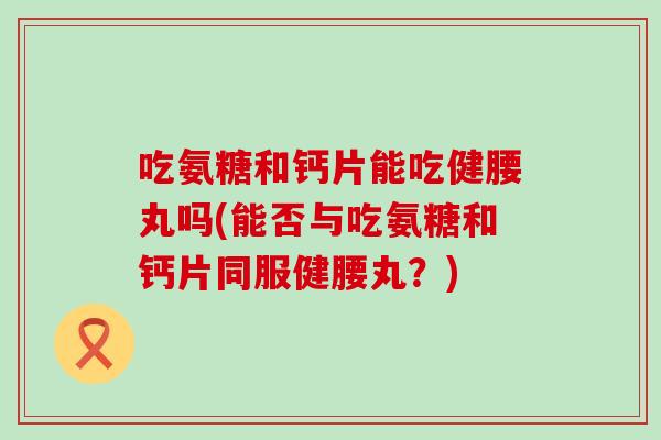 吃氨糖和钙片能吃健腰丸吗(能否与吃氨糖和钙片同服健腰丸？)