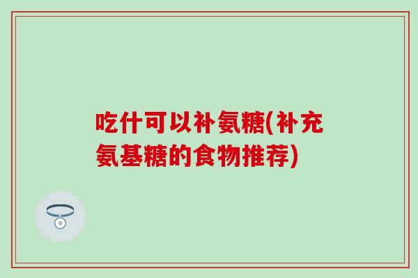 吃什可以补氨糖(补充氨基糖的食物推荐)