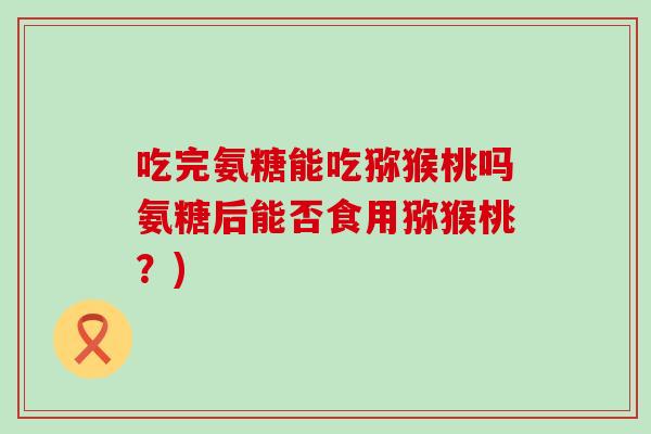 吃完氨糖能吃猕猴桃吗氨糖后能否食用猕猴桃？)