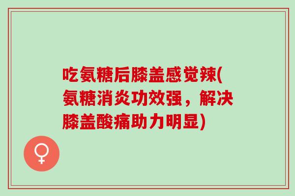 吃氨糖后膝盖感觉辣(氨糖消炎功效强，解决膝盖酸痛助力明显)