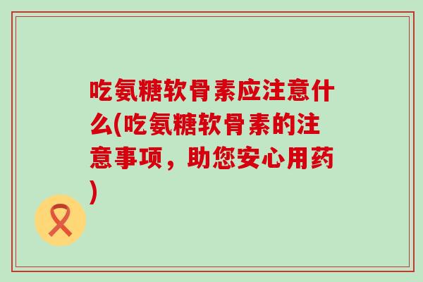 吃氨糖软骨素应注意什么(吃氨糖软骨素的注意事项，助您安心用药)