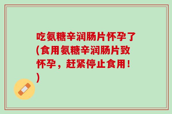 吃氨糖辛润肠片怀孕了(食用氨糖辛润肠片致怀孕，赶紧停止食用！)