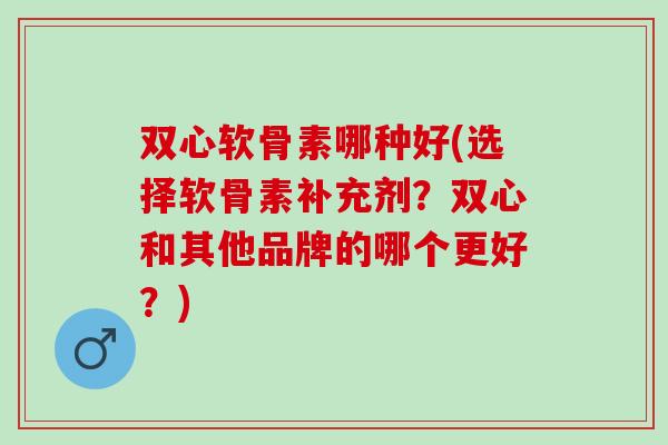 双心软骨素哪种好(选择软骨素补充剂？双心和其他品牌的哪个更好？)