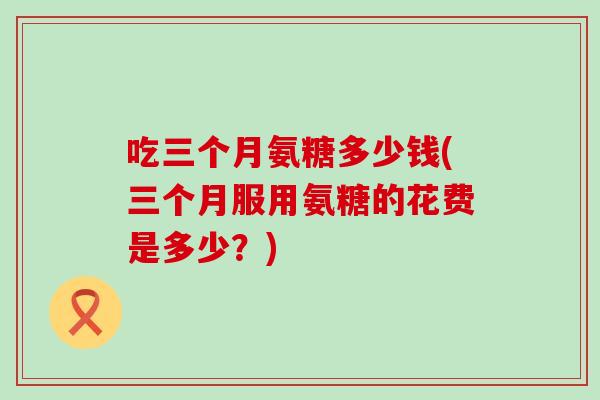 吃三个月氨糖多少钱(三个月服用氨糖的花费是多少？)