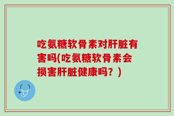 吃氨糖软骨素对肝脏有害吗(吃氨糖软骨素会损害肝脏健康吗？)