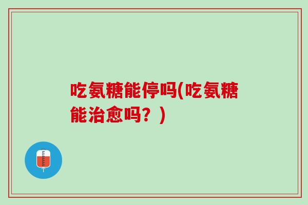 吃氨糖能停吗(吃氨糖能治愈吗？)