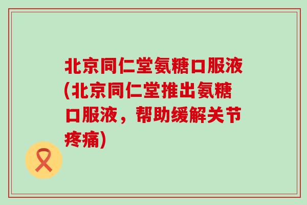 北京同仁堂氨糖口服液(北京同仁堂推出氨糖口服液，帮助缓解关节疼痛)