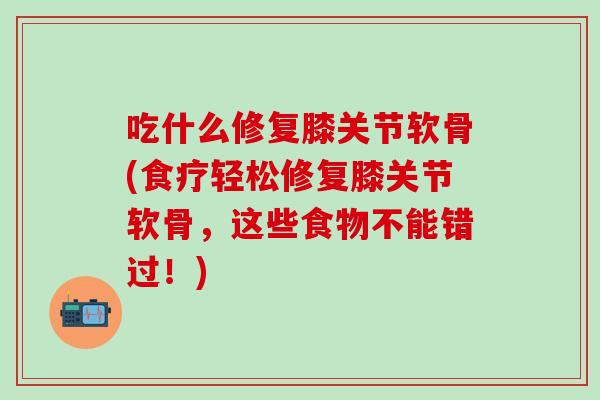 吃什么修复膝关节软骨(食疗轻松修复膝关节软骨，这些食物不能错过！)