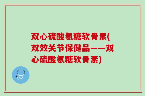 双心硫酸氨糖软骨素(双效关节保健品——双心硫酸氨糖软骨素)